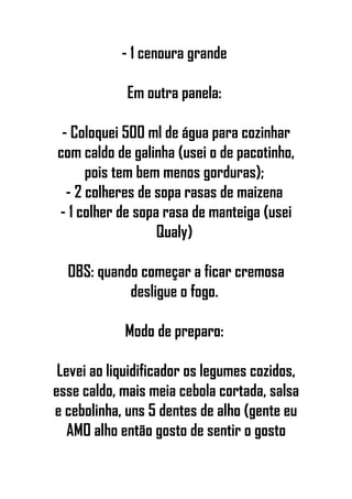 - 1 cenoura grande
Em outra panela:
- Coloquei 500 ml de água para cozinhar
com caldo de galinha (usei o de pacotinho,
pois tem bem menos gorduras);
- 2 colheres de sopa rasas de maizena
- 1 colher de sopa rasa de manteiga (usei
Qualy)
OBS: quando começar a ficar cremosa
desligue o fogo.
Modo de preparo:
Levei ao liquidificador os legumes cozidos,
esse caldo, mais meia cebola cortada, salsa
e cebolinha, uns 5 dentes de alho (gente eu
AMO alho então gosto de sentir o gosto
 