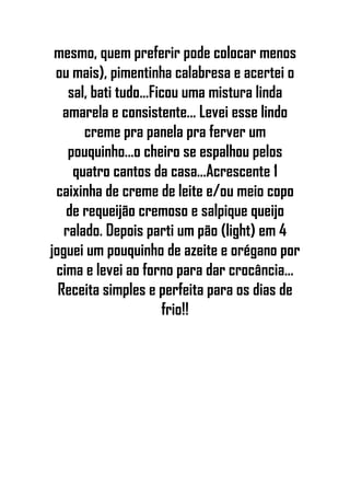 mesmo, quem preferir pode colocar menos
ou mais), pimentinha calabresa e acertei o
sal, bati tudo...Ficou uma mistura linda
amarela e consistente... Levei esse lindo
creme pra panela pra ferver um
pouquinho...o cheiro se espalhou pelos
quatro cantos da casa...Acrescente 1
caixinha de creme de leite e/ou meio copo
de requeijão cremoso e salpique queijo
ralado. Depois parti um pão (light) em 4
joguei um pouquinho de azeite e orégano por
cima e levei ao forno para dar crocância...
Receita simples e perfeita para os dias de
frio!!
 