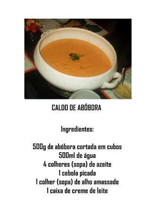 CALDO DE ABÓBORA
Ingredientes:
500g de abóbora cortada em cubos
500ml de água
4 colheres (sopa) de azeite
1 cebola picada
1 colher (sopa) de alho amassado
1 caixa de creme de leite
 
