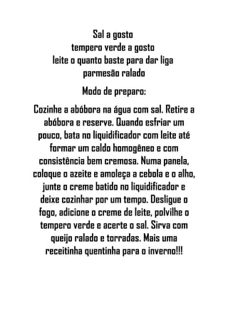 Sal a gosto
tempero verde a gosto
leite o quanto baste para dar liga
parmesão ralado
Modo de preparo:
Cozinhe a abóbora na água com sal. Retire a
abóbora e reserve. Quando esfriar um
pouco, bata no liquidificador com leite até
formar um caldo homogêneo e com
consistência bem cremosa. Numa panela,
coloque o azeite e amoleça a cebola e o alho,
junte o creme batido no liquidificador e
deixe cozinhar por um tempo. Desligue o
fogo, adicione o creme de leite, polvilhe o
tempero verde e acerte o sal. Sirva com
queijo ralado e torradas. Mais uma
receitinha quentinha para o inverno!!!
 