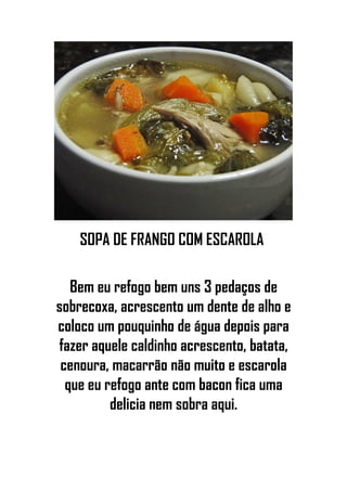 SOPA DE FRANGO COM ESCAROLA
Bem eu refogo bem uns 3 pedaços de
sobrecoxa, acrescento um dente de alho e
coloco um pouquinho de água depois para
fazer aquele caldinho acrescento, batata,
cenoura, macarrão não muito e escarola
que eu refogo ante com bacon fica uma
delicia nem sobra aqui.
 