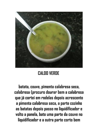 CALDO VERDE
batata, couve, pimenta calabresa seca,
calabresa (procuro dourar bem a calabresa
que já cortei em rodelas depois acrescento
a pimenta calabresa seca, a parte cozinho
as batatas depois passo no liquidificador e
volto a panela, bato uma parte da couve no
liquidificador e a outra parte corto bem
 