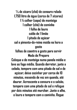 ⅓ de xícara (chá) de cenoura ralada
1,750 litro de água (cerca de 7 xícaras)
1 ½ colher (sopa) de manteiga
1 colher (chá) de cominho
1 folha de louro
caldo de 1 limão
1 pitada de açúcar
sal e pimenta-do-reino moída na hora a
gosto
folhas de coentro a gosto para servir
Modo de Preparo
Coloque a de manteiga numa panela média e
leve ao fogo médio. Quando derreter, junte a
cebola, tempere com uma pitada de sal e de
açúcar; deixe cozinhar por cerca de 10
minutos, mexendo de vez em quando, até
dourar. Acrescente a cenoura e o salsão,
tempere com uma pitada de sal e refogue
por dois minutos até murchar. Junte o alho,
o louro e tempere com o cominho. Regue
 