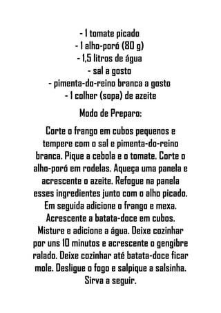 - 1 tomate picado
- 1 alho-poró (80 g)
- 1,5 litros de água
- sal a gosto
- pimenta-do-reino branca a gosto
- 1 colher (sopa) de azeite
Modo de Preparo:
Corte o frango em cubos pequenos e
tempere com o sal e pimenta-do-reino
branca. Pique a cebola e o tomate. Corte o
alho-poró em rodelas. Aqueça uma panela e
acrescente o azeite. Refogue na panela
esses ingredientes junto com o alho picado.
Em seguida adicione o frango e mexa.
Acrescente a batata-doce em cubos.
Misture e adicione a água. Deixe cozinhar
por uns 10 minutos e acrescente o gengibre
ralado. Deixe cozinhar até batata-doce ficar
mole. Desligue o fogo e salpique a salsinha.
Sirva a seguir.
 