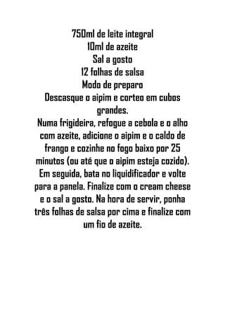 750ml de leite integral
10ml de azeite
Sal a gosto
12 folhas de salsa
Modo de preparo
Descasque o aipim e corteo em cubos
grandes.
Numa frigideira, refogue a cebola e o alho
com azeite, adicione o aipim e o caldo de
frango e cozinhe no fogo baixo por 25
minutos (ou até que o aipim esteja cozido).
Em seguida, bata no liquidificador e volte
para a panela. Finalize com o cream cheese
e o sal a gosto. Na hora de servir, ponha
três folhas de salsa por cima e finalize com
um fio de azeite.
 