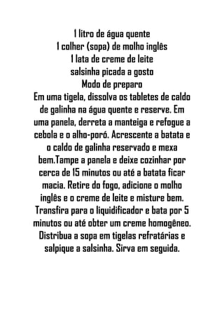 1 litro de água quente
1 colher (sopa) de molho inglês
1 lata de creme de leite
salsinha picada a gosto
Modo de preparo
Em uma tigela, dissolva os tabletes de caldo
de galinha na água quente e reserve. Em
uma panela, derreta a manteiga e refogue a
cebola e o alho-poró. Acrescente a batata e
o caldo de galinha reservado e mexa
bem.Tampe a panela e deixe cozinhar por
cerca de 15 minutos ou até a batata ficar
macia. Retire do fogo, adicione o molho
inglês e o creme de leite e misture bem.
Transfira para o liquidificador e bata por 5
minutos ou até obter um creme homogêneo.
Distribua a sopa em tigelas refratárias e
salpique a salsinha. Sirva em seguida.
 