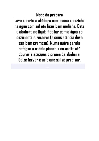 Modo de preparo
Lave e corte a abóbora com casca e cozinhe
na água com sal até ficar bem molinha. Bata
a abobora no liquidificador com a água do
cozimento e reserve (a consistência deve
ser bem cremosa). Numa outra panela
refogue a cebola picada e no azeite até
dourar e adicione o creme de abóbora.
Deixe ferver e adicione sal se precisar.
•
 