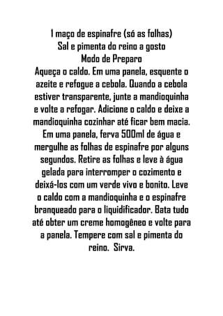 1 maço de espinafre (só as folhas)
Sal e pimenta do reino a gosto
Modo de Preparo
Aqueça o caldo. Em uma panela, esquente o
azeite e refogue a cebola. Quando a cebola
estiver transparente, junte a mandioquinha
e volte a refogar. Adicione o caldo e deixe a
mandioquinha cozinhar até ficar bem macia.
Em uma panela, ferva 500ml de água e
mergulhe as folhas de espinafre por alguns
segundos. Retire as folhas e leve à água
gelada para interromper o cozimento e
deixá-los com um verde vivo e bonito. Leve
o caldo com a mandioquinha e o espinafre
branqueado para o liquidificador. Bata tudo
até obter um creme homogêneo e volte para
a panela. Tempere com sal e pimenta do
reino. Sirva.
 