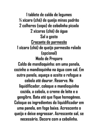 1 tablete de caldo de legumes
½ xícara (chá) de queijo minas padrão
2 colheres (sopa) de cebolinha picada
2 xícaras (chá) de água
Sal a gosto
Crocante de parmesão
1 xícara (chá) de queijo parmesão ralado
(opcional)
Modo de Preparo
Caldo de mandioquinha: em uma panela,
cozinhe a mandioquinha na água com sal. Em
outra panela, aqueça o azeite e refogue a
cebola até dourar. Reserve. No
liquidificador, coloque a mandioquinha
cozida, a cebola, o creme de leite e o
gengibre. Bata até que fique homogêneo.
Coloque os ingredientes do liquidificador em
uma panela, em fogo baixo. Acrescente o
queijo e deixe engrossar. Acrescente sal, se
necessário. Decore com a cebolinha.
 