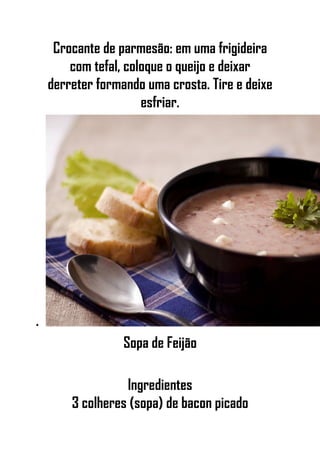 Crocante de parmesão: em uma frigideira
com tefal, coloque o queijo e deixar
derreter formando uma crosta. Tire e deixe
esfriar.
•
Sopa de Feijão
Ingredientes
3 colheres (sopa) de bacon picado
 