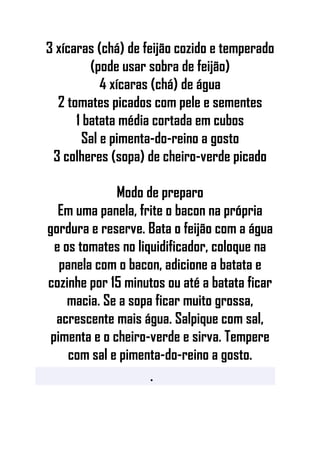 3 xícaras (chá) de feijão cozido e temperado
(pode usar sobra de feijão)
4 xícaras (chá) de água
2 tomates picados com pele e sementes
1 batata média cortada em cubos
Sal e pimenta-do-reino a gosto
3 colheres (sopa) de cheiro-verde picado
Modo de preparo
Em uma panela, frite o bacon na própria
gordura e reserve. Bata o feijão com a água
e os tomates no liquidificador, coloque na
panela com o bacon, adicione a batata e
cozinhe por 15 minutos ou até a batata ficar
macia. Se a sopa ficar muito grossa,
acrescente mais água. Salpique com sal,
pimenta e o cheiro-verde e sirva. Tempere
com sal e pimenta-do-reino a gosto.
•
 