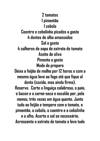 2 tomates
1 pimentão
1 cebola
Coentro e cebolinha picados a gosto
4 dentes de alho amassados
Sal a gosto
4 colheres de sopa de extrato de tomate
Azeite de oliva
Pimenta a gosto
Modo de preparo
Deixe o feijão de molho por 12 horas e com a
mesma água leve ao fogo até que fique al
dente (cozido, mas ainda firme).
Reserve. Corte a linguiça calabresa, o paio,
o bacon e a carne-seca e escalde por, pelo
menos, três vezes em água quente. Junte
tudo ao feijão e tempere com o tomate, o
pimentão, a cebola, o coentro e a cebolinha
e o alho. Acerte o sal se necessário.
Acrescente o extrato de tomate e leve tudo
 