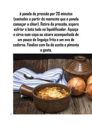 à panela de pressão por 20 minutos
(contados a partir do momento que a panela
começar a chiar). Retire da pressão, espere
esfriar e bata tudo no liquidificador. Aqueça
e sirva num copo ou xícara acompanhado de
um pouco de linguiça frita e um ovo de
codorna. Finalize com fio de azeite e pimenta
a gosto.
•
 