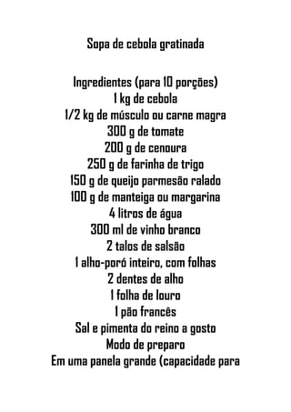 Sopa de cebola gratinada
Ingredientes (para 10 porções)
1 kg de cebola
1/2 kg de músculo ou carne magra
300 g de tomate
200 g de cenoura
250 g de farinha de trigo
150 g de queijo parmesão ralado
100 g de manteiga ou margarina
4 litros de água
300 ml de vinho branco
2 talos de salsão
1 alho-poró inteiro, com folhas
2 dentes de alho
1 folha de louro
1 pão francês
Sal e pimenta do reino a gosto
Modo de preparo
Em uma panela grande (capacidade para
 