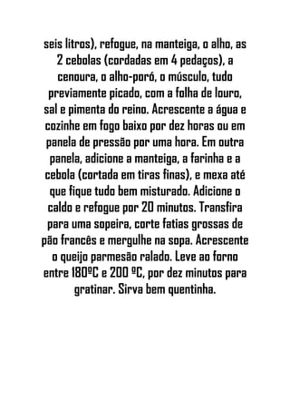 seis litros), refogue, na manteiga, o alho, as
2 cebolas (cordadas em 4 pedaços), a
cenoura, o alho-poró, o músculo, tudo
previamente picado, com a folha de louro,
sal e pimenta do reino. Acrescente a água e
cozinhe em fogo baixo por dez horas ou em
panela de pressão por uma hora. Em outra
panela, adicione a manteiga, a farinha e a
cebola (cortada em tiras finas), e mexa até
que fique tudo bem misturado. Adicione o
caldo e refogue por 20 minutos. Transfira
para uma sopeira, corte fatias grossas de
pão francês e mergulhe na sopa. Acrescente
o queijo parmesão ralado. Leve ao forno
entre 180ºC e 200 ºC, por dez minutos para
gratinar. Sirva bem quentinha.
 