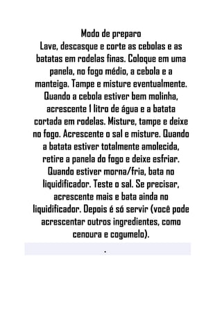 Modo de preparo
Lave, descasque e corte as cebolas e as
batatas em rodelas finas. Coloque em uma
panela, no fogo médio, a cebola e a
manteiga. Tampe e misture eventualmente.
Quando a cebola estiver bem molinha,
acrescente 1 litro de água e a batata
cortada em rodelas. Misture, tampe e deixe
no fogo. Acrescente o sal e misture. Quando
a batata estiver totalmente amolecida,
retire a panela do fogo e deixe esfriar.
Quando estiver morna/fria, bata no
liquidificador. Teste o sal. Se precisar,
acrescente mais e bata ainda no
liquidificador. Depois é só servir (você pode
acrescentar outros ingredientes, como
cenoura e cogumelo).
•
 