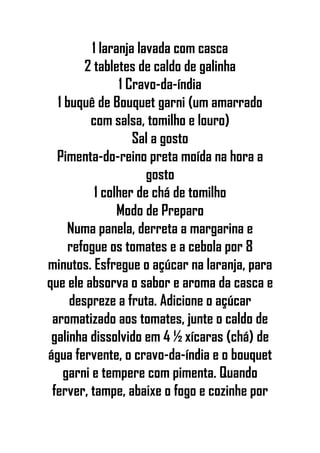 1 laranja lavada com casca
2 tabletes de caldo de galinha
1 Cravo-da-índia
1 buquê de Bouquet garni (um amarrado
com salsa, tomilho e louro)
Sal a gosto
Pimenta-do-reino preta moída na hora a
gosto
1 colher de chá de tomilho
Modo de Preparo
Numa panela, derreta a margarina e
refogue os tomates e a cebola por 8
minutos. Esfregue o açúcar na laranja, para
que ele absorva o sabor e aroma da casca e
despreze a fruta. Adicione o açúcar
aromatizado aos tomates, junte o caldo de
galinha dissolvido em 4 ½ xícaras (chá) de
água fervente, o cravo-da-índia e o bouquet
garni e tempere com pimenta. Quando
ferver, tampe, abaixe o fogo e cozinhe por
 