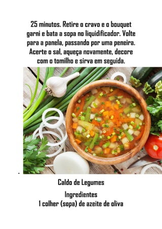 25 minutos. Retire o cravo e o bouquet
garni e bata a sopa no liquidificador. Volte
para a panela, passando por uma peneira.
Acerte o sal, aqueça novamente, decore
com o tomilho e sirva em seguida.
•
Caldo de Legumes
Ingredientes
1 colher (sopa) de azeite de oliva
 