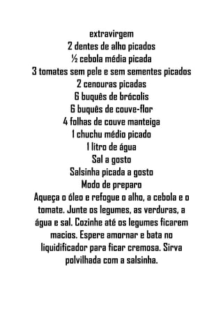 extravirgem
2 dentes de alho picados
½ cebola média picada
3 tomates sem pele e sem sementes picados
2 cenouras picadas
6 buquês de brócolis
6 buquês de couve-flor
4 folhas de couve manteiga
1 chuchu médio picado
1 litro de água
Sal a gosto
Salsinha picada a gosto
Modo de preparo
Aqueça o óleo e refogue o alho, a cebola e o
tomate. Junte os legumes, as verduras, a
água e sal. Cozinhe até os legumes ficarem
macios. Espere amornar e bata no
liquidificador para ficar cremosa. Sirva
polvilhada com a salsinha.
 