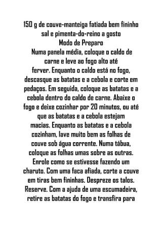 150 g de couve-manteiga fatiada bem fininho
sal e pimenta-do-reino a gosto
Modo de Preparo
Numa panela média, coloque o caldo de
carne e leve ao fogo alto até
ferver. Enquanto o caldo está no fogo,
descasque as batatas e a cebola e corte em
pedaços. Em seguida, coloque as batatas e a
cebola dentro do caldo de carne. Abaixe o
fogo e deixe cozinhar por 20 minutos, ou até
que as batatas e a cebola estejam
macias. Enquanto as batatas e a cebola
cozinham, lave muito bem as folhas de
couve sob água corrente. Numa tábua,
coloque as folhas umas sobre as outras.
Enrole como se estivesse fazendo um
charuto. Com uma faca afiada, corte a couve
em tiras bem fininhas. Despreze os talos.
Reserve. Com a ajuda de uma escumadeira,
retire as batatas do fogo e transfira para
 