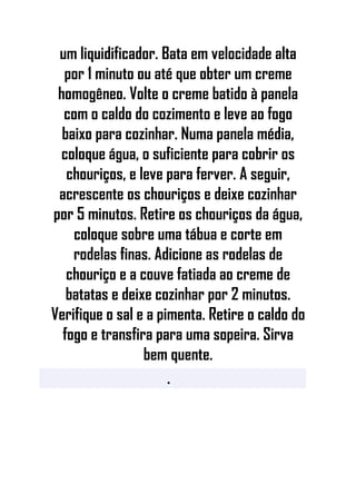 um liquidificador. Bata em velocidade alta
por 1 minuto ou até que obter um creme
homogêneo. Volte o creme batido à panela
com o caldo do cozimento e leve ao fogo
baixo para cozinhar. Numa panela média,
coloque água, o suficiente para cobrir os
chouriços, e leve para ferver. A seguir,
acrescente os chouriços e deixe cozinhar
por 5 minutos. Retire os chouriços da água,
coloque sobre uma tábua e corte em
rodelas finas. Adicione as rodelas de
chouriço e a couve fatiada ao creme de
batatas e deixe cozinhar por 2 minutos.
Verifique o sal e a pimenta. Retire o caldo do
fogo e transfira para uma sopeira. Sirva
bem quente.
•
 