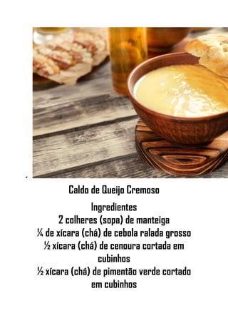 •
Caldo de Queijo Cremoso
Ingredientes
2 colheres (sopa) de manteiga
¼ de xícara (chá) de cebola ralada grosso
½ xícara (chá) de cenoura cortada em
cubinhos
½ xícara (chá) de pimentão verde cortado
em cubinhos
 