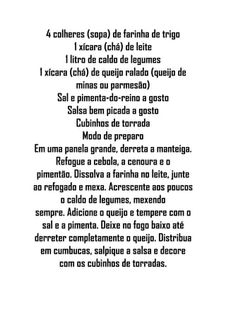 4 colheres (sopa) de farinha de trigo
1 xícara (chá) de leite
1 litro de caldo de legumes
1 xícara (chá) de queijo ralado (queijo de
minas ou parmesão)
Sal e pimenta-do-reino a gosto
Salsa bem picada a gosto
Cubinhos de torrada
Modo de preparo
Em uma panela grande, derreta a manteiga.
Refogue a cebola, a cenoura e o
pimentão. Dissolva a farinha no leite, junte
ao refogado e mexa. Acrescente aos poucos
o caldo de legumes, mexendo
sempre. Adicione o queijo e tempere com o
sal e a pimenta. Deixe no fogo baixo até
derreter completamente o queijo. Distribua
em cumbucas, salpique a salsa e decore
com os cubinhos de torradas.
 