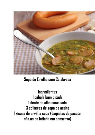•
Sopa de Ervilha com Calabresa
Ingredientes
1 cebola bem picada
1 dente de alho amassado
3 colheres de sopa de azeite
1 xícara de ervilha seca (daquelas de pacote,
não as de latinha em conserva)
 