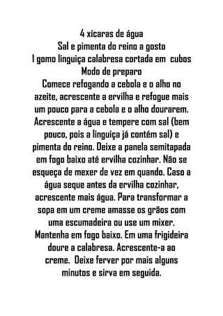 4 xícaras de água
Sal e pimenta do reino a gosto
1 gomo linguiça calabresa cortada em cubos
Modo de preparo
Comece refogando a cebola e o alho no
azeite, acrescente a ervilha e refogue mais
um pouco para a cebola e o alho dourarem.
Acrescente a água e tempere com sal (bem
pouco, pois a linguiça já contém sal) e
pimenta do reino. Deixe a panela semitapada
em fogo baixo até ervilha cozinhar. Não se
esqueça de mexer de vez em quando. Caso a
água seque antes da ervilha cozinhar,
acrescente mais água. Para transformar a
sopa em um creme amasse os grãos com
uma escumadeira ou use um mixer.
Mantenha em fogo baixo. Em uma frigideira
doure a calabresa. Acrescente-a ao
creme. Deixe ferver por mais alguns
minutos e sirva em seguida.
 
