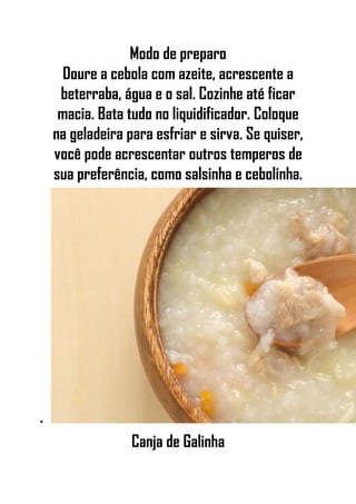 Modo de preparo
Doure a cebola com azeite, acrescente a
beterraba, água e o sal. Cozinhe até ficar
macia. Bata tudo no liquidificador. Coloque
na geladeira para esfriar e sirva. Se quiser,
você pode acrescentar outros temperos de
sua preferência, como salsinha e cebolinha.
•
Canja de Galinha
 