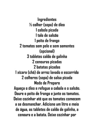 Ingredientes
½ colher (sopa) de óleo
1 cebola picada
1 talo de salsão
1 peito de frango
2 tomates sem pele e sem sementes
(opcional)
3 tabletes caldo de galinha
2 cenouras picadas
2 batatas picadas
1 xícara (chá) de arroz lavado e escorrido
2 colheres (sopa) de salsa picada
Modo de Preparo
Aqueça o óleo e refogue a cebola e o salsão.
Doure o peito de frango e junte os tomates.
Deixe cozinhar até que os tomates comecem
a se desmanchar. Adicione um litro e meio
de água, os tabletes de caldo de galinha, a
cenoura e a batata. Deixe cozinhar por
 
