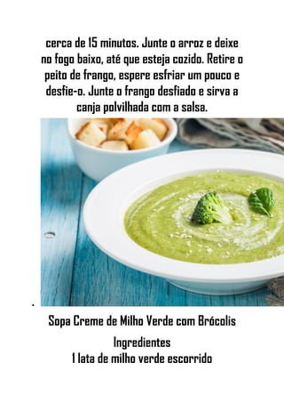 cerca de 15 minutos. Junte o arroz e deixe
no fogo baixo, até que esteja cozido. Retire o
peito de frango, espere esfriar um pouco e
desfie-o. Junte o frango desfiado e sirva a
canja polvilhada com a salsa.
•
Sopa Creme de Milho Verde com Brócolis
Ingredientes
1 lata de milho verde escorrido
 