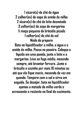 1 xícara(s) de chá de água
2 colher(es) de sopa de amido de milho
2 xícara(s) de chá de leite desnatado
3 colher(es) de sopa de margarina
½ maço pequeno de brócolis picado
1 colher(es) de chá de sal
Modo de preparo
Bata no liquidificador o milho, a água e o
amido de milho. Passe na peneira. Coloque o
líquido em uma panela, junte o leite e a
margarina. Leve ao fogo médio, mexendo
sempre, até levantar fervura. Junte o
brócolis e cozinhe por mais 10 minutos ou
até que ele fique macio, mexendo de vez em
quando. Tempere com o sal e sirva em
seguida. Se desejar, bata no liquidificador
apenas a metade do milho verde e
acrescente o restante no final do cozimento.
 