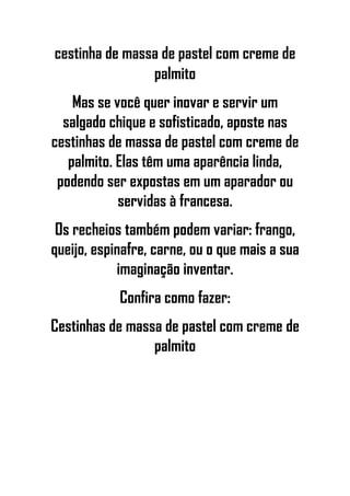 cestinha de massa de pastel com creme de
palmito
Mas se você quer inovar e servir um
salgado chique e sofisticado, aposte nas
cestinhas de massa de pastel com creme de
palmito. Elas têm uma aparência linda,
podendo ser expostas em um aparador ou
servidas à francesa.
Os recheios também podem variar: frango,
queijo, espinafre, carne, ou o que mais a sua
imaginação inventar.
Confira como fazer:
Cestinhas de massa de pastel com creme de
palmito
 
