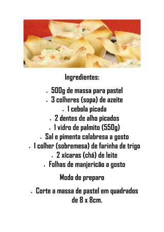 Ingredientes:
• 500g de massa para pastel
• 3 colheres (sopa) de azeite
• 1 cebola picada
• 2 dentes de alho picados
• 1 vidro de palmito (550g)
• Sal e pimenta calabresa a gosto
• 1 colher (sobremesa) de farinha de trigo
• 2 xícaras (chá) de leite
• Folhas de manjericão a gosto
Modo de preparo
• Corte a massa de pastel em quadrados
de 8 x 8cm.
 