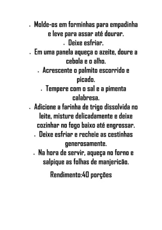 • Molde-os em forminhas para empadinha
e leve para assar até dourar.
• Deixe esfriar.
• Em uma panela aqueça o azeite, doure a
cebola e o alho.
• Acrescente o palmito escorrido e
picado.
• Tempere com o sal e a pimenta
calabresa.
• Adicione a farinha de trigo dissolvida no
leite, misture delicadamente e deixe
cozinhar no fogo baixo até engrossar.
• Deixe esfriar e recheie as cestinhas
generosamente.
• Na hora de servir, aqueça no forno e
salpique as folhas de manjericão.
Rendimento:40 porções
 