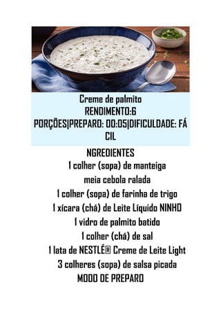 Creme de palmito
RENDIMENTO:6
PORÇÕES|PREPARO: 00:05|DIFICULDADE: FÁ
CIL
NGREDIENTES
1 colher (sopa) de manteiga
meia cebola ralada
1 colher (sopa) de farinha de trigo
1 xícara (chá) de Leite Líquido NINHO
1 vidro de palmito batido
1 colher (chá) de sal
1 lata de NESTLÉ® Creme de Leite Light
3 colheres (sopa) de salsa picada
MODO DE PREPARO
 