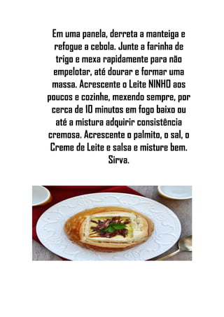 Em uma panela, derreta a manteiga e
refogue a cebola. Junte a farinha de
trigo e mexa rapidamente para não
empelotar, até dourar e formar uma
massa. Acrescente o Leite NINHO aos
poucos e cozinhe, mexendo sempre, por
cerca de 10 minutos em fogo baixo ou
até a mistura adquirir consistência
cremosa. Acrescente o palmito, o sal, o
Creme de Leite e salsa e misture bem.
Sirva.
 