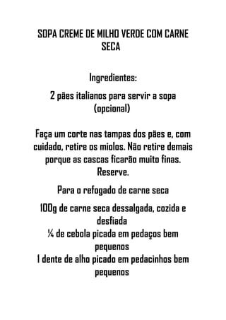 SOPA CREME DE MILHO VERDE COM CARNE
SECA
Ingredientes:
2 pães italianos para servir a sopa
(opcional)
Faça um corte nas tampas dos pães e, com
cuidado, retire os miolos. Não retire demais
porque as cascas ficarão muito finas.
Reserve.
Para o refogado de carne seca
100g de carne seca dessalgada, cozida e
desfiada
¼ de cebola picada em pedaços bem
pequenos
1 dente de alho picado em pedacinhos bem
pequenos
 