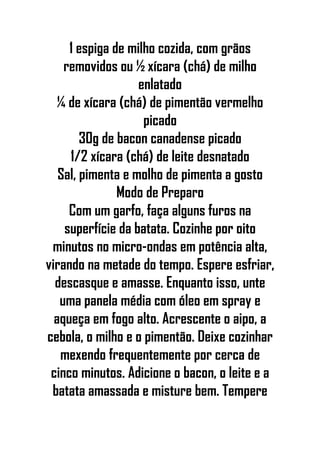 1 espiga de milho cozida, com grãos
removidos ou ½ xícara (chá) de milho
enlatado
¼ de xícara (chá) de pimentão vermelho
picado
30g de bacon canadense picado
1/2 xícara (chá) de leite desnatado
Sal, pimenta e molho de pimenta a gosto
Modo de Preparo
Com um garfo, faça alguns furos na
superfície da batata. Cozinhe por oito
minutos no micro-ondas em potência alta,
virando na metade do tempo. Espere esfriar,
descasque e amasse. Enquanto isso, unte
uma panela média com óleo em spray e
aqueça em fogo alto. Acrescente o aipo, a
cebola, o milho e o pimentão. Deixe cozinhar
mexendo frequentemente por cerca de
cinco minutos. Adicione o bacon, o leite e a
batata amassada e misture bem. Tempere
 