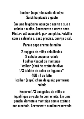 1 colher (sopa) de azeite de oliva
Salsinha picada a gosto
Em uma frigideira, aqueça o azeite e sue a
cebola e o alho. Acrescente a carne seca.
Misture até aquecê-la por completo. Polvilhe
com a salsinha e, caso precise, corrija o sal.
Para a sopa creme de milho
2 espigas de milho debulhadas
½ cebola pequena ralada
1 colher (sopa) de manteiga
1 colher (chá) de azeite de oliva
1/3 tablete de caldo de legumes*
400 ml de leite
1 colher (sopa) cheia de queijo parmesão
ralado
Reserve 1/3 dos grãos de milho e
liquidifique o restante com o leite. Em uma
panela, derreta a manteiga com o azeite e
sue a cebola. Acrescente o milho reservado
 