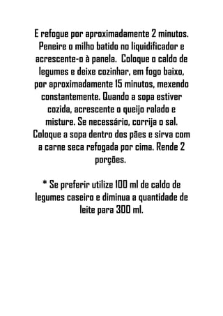 E refogue por aproximadamente 2 minutos.
Peneire o milho batido no liquidificador e
acrescente-o à panela. Coloque o caldo de
legumes e deixe cozinhar, em fogo baixo,
por aproximadamente 15 minutos, mexendo
constantemente. Quando a sopa estiver
cozida, acrescente o queijo ralado e
misture. Se necessário, corrija o sal.
Coloque a sopa dentro dos pães e sirva com
a carne seca refogada por cima. Rende 2
porções.
* Se preferir utilize 100 ml de caldo de
legumes caseiro e diminua a quantidade de
leite para 300 ml.
 
