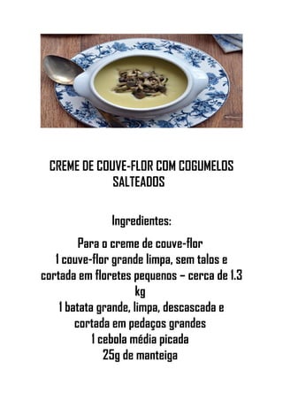 CREME DE COUVE-FLOR COM COGUMELOS
SALTEADOS
Ingredientes:
Para o creme de couve-flor
1 couve-flor grande limpa, sem talos e
cortada em floretes pequenos – cerca de 1.3
kg
1 batata grande, limpa, descascada e
cortada em pedaços grandes
1 cebola média picada
25g de manteiga
 