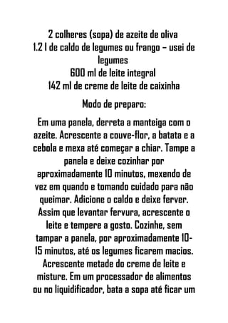 2 colheres (sopa) de azeite de oliva
1.2 l de caldo de legumes ou frango – usei de
legumes
600 ml de leite integral
142 ml de creme de leite de caixinha
Modo de preparo:
Em uma panela, derreta a manteiga com o
azeite. Acrescente a couve-flor, a batata e a
cebola e mexa até começar a chiar. Tampe a
panela e deixe cozinhar por
aproximadamente 10 minutos, mexendo de
vez em quando e tomando cuidado para não
queimar. Adicione o caldo e deixe ferver.
Assim que levantar fervura, acrescente o
leite e tempere a gosto. Cozinhe, sem
tampar a panela, por aproximadamente 10-
15 minutos, até os legumes ficarem macios.
Acrescente metade do creme de leite e
misture. Em um processador de alimentos
ou no liquidificador, bata a sopa até ficar um
 