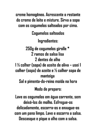creme homogêneo. Acrescente o restante
do creme de leite e misture. Sirva a sopa
com os cogumelos salteados por cima.
Cogumelos salteados
Ingredientes:
250g de cogumelos girolle *
2 ramos de salsa lisa
2 dentes de alho
1 ½ colher (sopa) de azeite de oliva – usei 1
colher (sopa) de azeite e ½ colher sopa de
manteiga
Sal e pimenta-do-reino moída na hora
Modo de preparo:
Lave os cogumelos em água corrente, sem
deixá-los de molho. Esfregue-os
delicadamente, escorra-os e enxugue-os
com um pano limpo. Lave e escorra a salsa.
Descasque e pique o alho com a salsa.
 