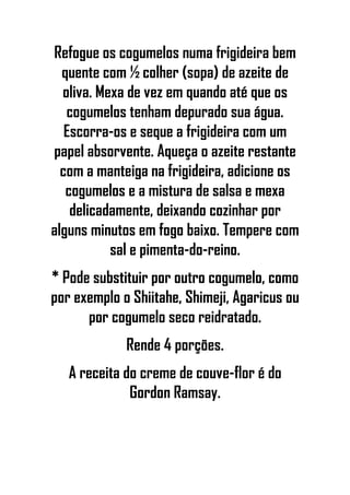 Refogue os cogumelos numa frigideira bem
quente com ½ colher (sopa) de azeite de
oliva. Mexa de vez em quando até que os
cogumelos tenham depurado sua água.
Escorra-os e seque a frigideira com um
papel absorvente. Aqueça o azeite restante
com a manteiga na frigideira, adicione os
cogumelos e a mistura de salsa e mexa
delicadamente, deixando cozinhar por
alguns minutos em fogo baixo. Tempere com
sal e pimenta-do-reino.
* Pode substituir por outro cogumelo, como
por exemplo o Shiitahe, Shimeji, Agaricus ou
por cogumelo seco reidratado.
Rende 4 porções.
A receita do creme de couve-flor é do
Gordon Ramsay.
 