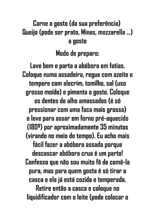 Carne a gosto (da sua preferência)
Queijo (pode ser prato, Minas, mozzarella ...)
a gosto
Modo de preparo:
Lave bem e parta a abóbora em fatias.
Coloque numa assadeira, regue com azeite e
tempere com alecrim, tomilho, sal (uso
grosso moído) e pimenta a gosto. Coloque
os dentes de alho amassados (é só
pressionar com uma faca mais grossa)
e leve para assar em forno pré-aquecido
(180º) por aproximadamente 35 minutos
(virando no meio do tempo). Eu acho mais
fácil fazer a abóbora assada porque
descascar abóbora crua é um parto!
Confesso que não sou muito fã de comê-la
pura, mas para quem gosta é só tirar a
casca e ela já está cozida e temperada.
Retire então a casca e coloque no
liquidificador com o leite (pode colocar o
 
