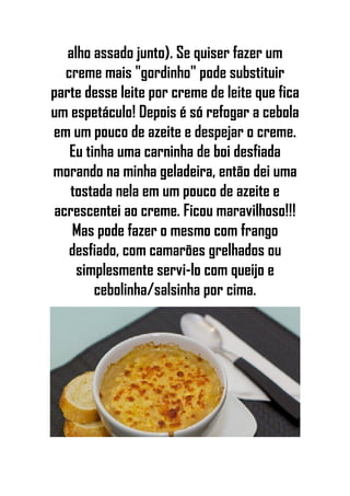 alho assado junto). Se quiser fazer um
creme mais "gordinho" pode substituir
parte desse leite por creme de leite que fica
um espetáculo! Depois é só refogar a cebola
em um pouco de azeite e despejar o creme.
Eu tinha uma carninha de boi desfiada
morando na minha geladeira, então dei uma
tostada nela em um pouco de azeite e
acrescentei ao creme. Ficou maravilhoso!!!
Mas pode fazer o mesmo com frango
desfiado, com camarões grelhados ou
simplesmente servi-lo com queijo e
cebolinha/salsinha por cima.
 