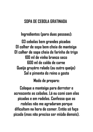 SOPA DE CEBOLA GRATINADA
Ingredientes (para duas pessoas):
03 cebolas bem grandes picadas
01 colher de sopa bem cheia de manteiga
01 colher de sopa cheia de farinha de trigo
100 ml de vinho branco seco
600 ml de caldo de carne
Queijo gruyère ralado (ou outro queijo)
Sal e pimenta do reino a gosto
Modo de preparo:
Coloque a manteiga para derreter e
acrescente as cebolas. Lá eu comi com elas
picadas e em rodelas. Confesso que as
rodelas não me agradaram porque
dificultam na hora de comer. Então só faço
picada (mas não precisa ser miúda demais).
 