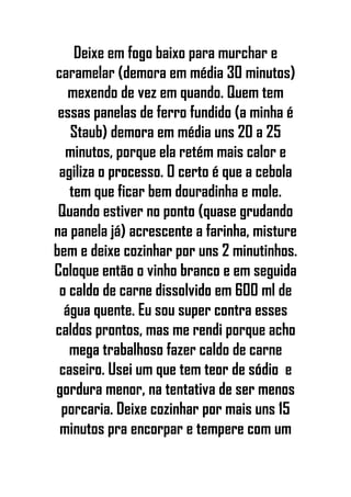 Deixe em fogo baixo para murchar e
caramelar (demora em média 30 minutos)
mexendo de vez em quando. Quem tem
essas panelas de ferro fundido (a minha é
Staub) demora em média uns 20 a 25
minutos, porque ela retém mais calor e
agiliza o processo. O certo é que a cebola
tem que ficar bem douradinha e mole.
Quando estiver no ponto (quase grudando
na panela já) acrescente a farinha, misture
bem e deixe cozinhar por uns 2 minutinhos.
Coloque então o vinho branco e em seguida
o caldo de carne dissolvido em 600 ml de
água quente. Eu sou super contra esses
caldos prontos, mas me rendi porque acho
mega trabalhoso fazer caldo de carne
caseiro. Usei um que tem teor de sódio e
gordura menor, na tentativa de ser menos
porcaria. Deixe cozinhar por mais uns 15
minutos pra encorpar e tempere com um
 